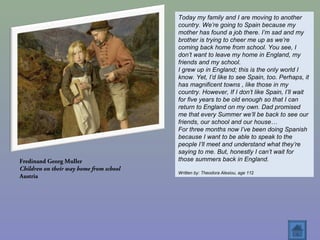 Fredinand Georg Muller
Children on their way home from school
Austria
Today my family and I are moving to another
country. We’re going to Spain because my
mother has found a job there. I’m sad and my
brother is trying to cheer me up as we’re
coming back home from school. You see, I
don’t want to leave my home in England, my
friends and my school.
I grew up in England; this is the only world I
know. Yet, I’d like to see Spain, too. Perhaps, it
has magnificent towns , like those in my
country. However, If I don’t like Spain, I’ll wait
for five years to be old enough so that I can
return to England on my own. Dad promised
me that every Summer we’ll be back to see our
friends, our school and our house…
For three months now I’ve been doing Spanish
because I want to be able to speak to the
people I’ll meet and understand what they’re
saying to me. But, honestly I can’t wait for
those summers back in England.
Written by: Theodora Alexiou, age 112
 