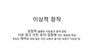 이상적 창작
긍정적 훌륭한 사람들과 함께 일함.
서로 믿고 미친 듯이 집중해 멋진 일들을 해냄.
게임의 재미에 대해 많은 의견 교환과 즐거운 토론이 가능한 팀.
 