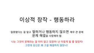 이상적 창작 - 행동하라
잘못됐다는 걸 알고 말하거나 행동하지 않으면 매우 큰 문제
문제 해결을 사랑해야 함.
나는 그것이 문제라는 걸 이미 알고 있었어! 난 이렇게 될 줄 알았지!
그런데 당신은 왜 그걸 해결하지 않았나?
 