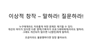 이상적 창작 – 말하라! 질문하라!
누구에게라도 자유롭게 어떤 문제든 제기할 수 있다.
개선의 여지가 있다면 다른 영역(기획자가 프로그래머에게)이라도 말하라.
그래도 개선되지 않으면 나(캡틴)에게 말하라.
조금이라도 불분명하다면 당장 물어보라.
 