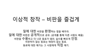 이상적 창작 – 비판을 즐겁게
일에 대한 비판을 환영하는 법을 배우라.
일에 대한 비판은 공개적으로 공유. (공개를 통해 다른 사람도 배움)
비판을 수용하고 더 나은 동료가 돼라. 실수를 빠르게 인정.
비판하지 않는 동료는 애정이 없는 동료.
동료에 대한 얘기는 그 사람에게 직접 얘기.
 