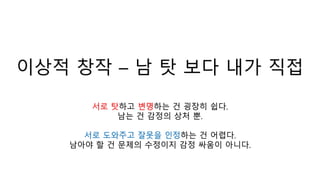 이상적 창작 – 남 탓 보다 내가 직접
서로 탓하고 변명하는 건 굉장히 쉽다.
남는 건 감정의 상처 뿐.
서로 도와주고 잘못을 인정하는 건 어렵다.
남아야 할 건 문제의 수정이지 감정 싸움이 아니다.
 
