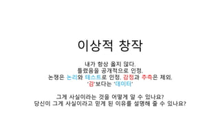 이상적 창작
내가 항상 옳지 않다.
틀렸음을 공개적으로 인정.
논쟁은 논리와 테스트로 인정. 감정과 추측은 제외.
‘감’보다는 ‘데이터’
그게 사실이라는 것을 어떻게 알 수 있나요?
당신이 그게 사실이라고 믿게 된 이유를 설명해 줄 수 있나요?
 