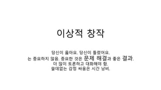이상적 창작
당신이 옳아요. 당신이 틀렸어요.
는 중요하지 않음. 중요한 것은 문제 해결과 좋은 결과.
더 많이 토론하고 대화해야 함.
쓸데없는 감정 싸움은 시간 낭비.
 