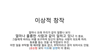 이상적 창작
얼마나 오래 우리가 같이 일했나 보다
얼마나 훌륭한 사람과 같이 일하고 있나 가 중요.
그들에게 바라는 바를 요구하여 당신이 원하는 사람이 되도록 하라.
동료를 돕는 것을 내 작업보다 우선.
어떤 일을 부탁할 때 배려할 필요 없고, 부탁이라고 생각 되어서도 안됨.
(공손함 보다 이유와 설명이 더 중요)
 