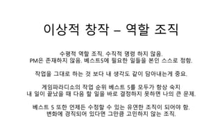 이상적 창작 – 역할 조직
수평적 역할 조직. 수직적 명령 하지 않음.
PM은 존재하지 않음. 베스트5에 필요한 일들을 본인 스스로 정함.
작업을 그대로 하는 것 보다 내 생각도 같이 담아내는게 중요.
게임파라디소의 작업 순위 베스트 5를 모두가 항상 숙지
내 일이 끝났을 때 다음 할 일을 바로 결정하지 못하면 나의 큰 문제.
베스트 5 또한 언제든 수정할 수 있는 유연한 조직이 되어야 함.
변화에 경직되어 있다면 그만큼 고민하지 않는 조직.
 