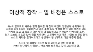 이상적 창작 – 일 배정은 스스로
PM이 없으므로 새로운 일에 들어갈 때 전체 메신저 일정방에 공지해야 함.
갑자기 리펙토링이 필요하거나 버그 수정 등등 일정에 없던 일이 생겨도 공지.
공지를 보고 그 일보다 다른 일이 더 필요하다고 생각되면 당사자와 토론.
먼저 스스로 새로운 일이 정말 타당한지 고민해야하고 다른 사람의 의견도 경청.
스스로 지라를 업데이트하고 생성해야 함. (아무도 대신 해주지 않음)
스스로 일 배정할 정도로 많이 고민하고 판단 해야 함.
PM이 판단해주지 않으니, 서로서로 토론하고 같이 고민해야 함.
 