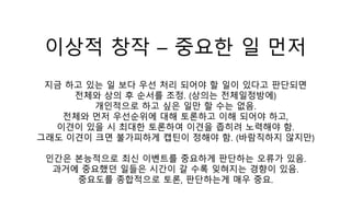 이상적 창작 – 중요한 일 먼저
지금 하고 있는 일 보다 우선 처리 되어야 할 일이 있다고 판단되면
전체와 상의 후 순서를 조정. (상의는 전체일정방에)
개인적으로 하고 싶은 일만 할 수는 없음.
전체와 먼저 우선순위에 대해 토론하고 이해 되어야 하고,
이견이 있을 시 최대한 토론하여 이견을 좁히려 노력해야 함.
그래도 이견이 크면 불가피하게 캡틴이 정해야 함. (바람직하지 않지만)
인간은 본능적으로 최신 이벤트를 중요하게 판단하는 오류가 있음.
과거에 중요했던 일들은 시간이 갈 수록 잊혀지는 경향이 있음.
중요도를 종합적으로 토론, 판단하는게 매우 중요.
 