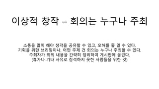 이상적 창작 – 회의는 누구나 주최
소통을 많이 해야 생각을 공유할 수 있고, 오해를 줄 일 수 있다.
기획을 위한 브리핑이나, 어떤 주제 건 회의는 누구나 주최할 수 있다.
주최자가 회의 내용을 간략히 정리하여 게시판에 올린다.
(휴가나 기타 사유로 참석하지 못한 사람들을 위한 것)
 