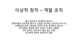 이상적 창작 – 역할 조직
중간 관리자는 존재하지 않는다.
경력자들은 조언자일 뿐이고 신입을 관리하는 관리자가 아니다.
나(캡틴)와 따로 소통하는 관리자 또한 존재하지 않는다.
내가(캡틴) 필요할 경우 개개인 각자와 소통함.
우리 모두는 관리자가 필요 없는 어른.
인간에게 채찍은 필요하지 않음.
 