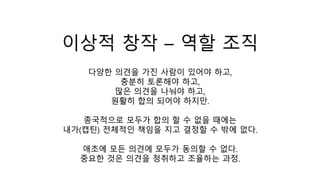 이상적 창작 – 역할 조직
다양한 의견을 가진 사람이 있어야 하고,
충분히 토론해야 하고,
많은 의견을 나눠야 하고,
원활히 합의 되어야 하지만.
종국적으로 모두가 합의 할 수 없을 때에는
내가(캡틴) 전체적인 책임을 지고 결정할 수 밖에 없다.
애초에 모든 의견에 모두가 동의할 수 없다.
중요한 것은 의견을 청취하고 조율하는 과정.
 