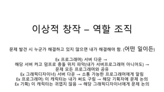 이상적 창작 – 역할 조직
문제 발견 시 누군가 해결하고 있지 않으면 내가 해결해야 함. (어떤 일이든)
Ex 프로그래머) 서버 다운 →
해당 서버 켜고 덤프로 충돌 위치 파악(내가 서버프로그래머 아니어도) →
문제 모든 프로그래머와 공유
Ex 그래픽디자이너) 서버 다운 → 소통 가능한 프로그래머에게 알림
Ex 프로그래머) 이 캐릭터는 내가 써도 구림 → 해당 기획자에 문제 논의
Ex 기획) 이 캐릭터는 귀엽지 않음 → 해당 그래픽디자이너에게 문제 논의
 