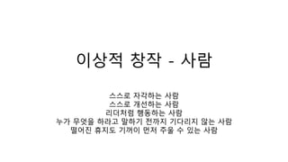 이상적 창작 - 사람
스스로 자각하는 사람
스스로 개선하는 사람
리더처럼 행동하는 사람
누가 무엇을 하라고 말하기 전까지 기다리지 않는 사람
떨어진 휴지도 기꺼이 먼저 주울 수 있는 사람
 