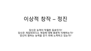 이상적 창작 – 정진
당신은 능력이 탁월한 동료인가?
당신은 게임파라디소 게임에 대해 충분히 이해하는가?
당신이 원하는 능력을 갖기 위해 노력하고 있는가?
 