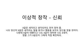 이상적 창작 - 신뢰
X같은 새끼라고 생각되어도 먼저 믿어 줌.
나도 당신이 X같은 새끼라는 말을 듣거나 행동을 보아도 당신을 믿을 것이다.
나한테 X같이 대했다고 나도 X같이 대하면 나도 X새끼.
정말 그가 X같은지 그에게 직접 확인하라.
 