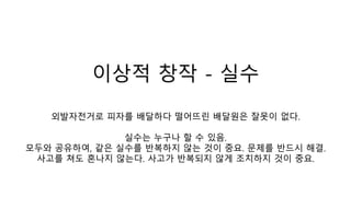 이상적 창작 - 실수
외발자전거로 피자를 배달하다 떨어뜨린 배달원은 잘못이 없다.
실수는 누구나 할 수 있음.
모두와 공유하여, 같은 실수를 반복하지 않는 것이 중요. 문제를 반드시 해결.
사고를 쳐도 혼나지 않는다. 사고가 반복되지 않게 조치하지 것이 중요.
 