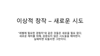 이상적 창작 – 새로운 시도
“레벨에 필요한 경험치”와 같은 것들은 새로울 필요 없다.
새로운 재미를 위해, 검증되지 않은 시도들을 해야한다.
실패하면 되돌리면 그만이다.
 