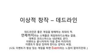 이상적 창작 – 데드라인
데드라인은 좋은 게임을 방해하는 최대의 적.
언제까지라는 스케줄은 게임파라디소에는 없음.
대목인 크리스마스는 내년에도 온다.
이벤트는 끝나자마자 다음 준비 미리미리
이벤트가 항상 있어야 한다는 강박도 버림.
(나도 이벤트가 항상 있는 게임을 하면 Event라는 느낌이 없어지던데 .)
 
