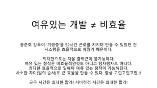 여유있는 개발 ≠ 비효율
봉준호 감독이 ‘기생충’을 52시간 근로를 지키며 만들 수 있었던 건
시스템을 효율적으로 바꿨기 때문이다.
의지만으로는 자율 출퇴근이 불가능하다.
여유 있는 창작은 비효율적인것도 아니고 탱자탱자도 아니다.
최대한 효율적으로 일해야 여유 있는 창작이 가능해진다.
사소한 차이(일의 순서)로 큰 효율을 만들 수 있다. 항상 고민고민고민!!!
근무 시간은 최대한 짧게! 서버점검 시간은 최대한 짧게!
 