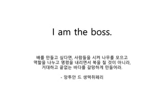 I am the boss.
배를 만들고 싶다면, 사람들을 시켜 나무를 모으고
역할을 나누고 명령을 내리면서 북을 칠 것이 아니라,
거대하고 끝없는 바다를 갈망하게 만들어라.
- 앙투안 드 생텍쥐페리
 