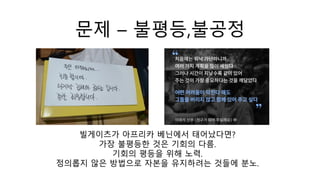 문제 – 불평등,불공정
빌게이츠가 아프리카 베닌에서 태어났다면?
가장 불평등한 것은 기회의 다름.
기회의 평등을 위해 노력.
정의롭지 않은 방법으로 자본을 유지하려는 것들에 분노.
 