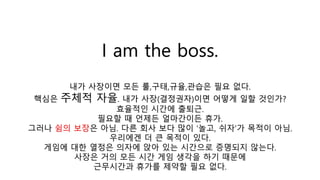 I am the boss.
내가 사장이면 모든 룰,구태,규율,관습은 필요 없다.
핵심은 주체적 자율. 내가 사장(결정권자)이면 어떻게 일할 것인가?
효율적인 시간에 출퇴근.
필요할 때 언제든 얼마간이든 휴가.
그러나 쉼의 보장은 아님. 다른 회사 보다 많이 ‘놀고, 쉬자’가 목적이 아님.
우리에겐 더 큰 목적이 있다.
게임에 대한 열정은 의자에 앉아 있는 시간으로 증명되지 않는다.
사장은 거의 모든 시간 게임 생각을 하기 때문에
근무시간과 휴가를 제약할 필요 없다.
 