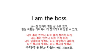 I am the boss.
24시간 일하다 몇일 쉴 수도 있고,
한달 여행을 다녀와서 더 창의적으로 일할 수 있다.
나도 휴가 썼으니, 너도 휴가 챙겨서 써라.
나는 휴가 안쓰니, 너도 쓰지 마라.
나도 널널하게 일하니, 너도 널널하게 일해라.
나는 빡시게 일하니, 너도 빡시게 일해라.
주체적 판단과 자율이 빠진 개소리들.
 