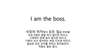 I am the boss.
사장의 위치에서 모든 일을 바라봄.
프로그램이 원할 하지 않으면 따지고,
그래픽이 맘에 들지 않으면 따지고,
기획이 내가 생각하는 바와 다르면 따진다.
필요한 모든 조치를 취하고 받아들인다.
직함도 필요 없다.
 