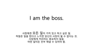 I am the boss.
사장에겐 모든 일이 가치 있고 하고 싶은 일.
하찮은 일을 한다고 느끼면 당신이 사장이 될 수 없다는 것.
사장에게 커리어는 중요하지 않음.
어떤 일이든 전부 해낼 수 있어야 함.
 