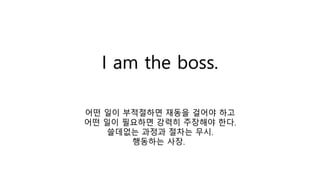 I am the boss.
어떤 일이 부적절하면 재동을 걸어야 하고
어떤 일이 필요하면 강력히 주장해야 한다.
쓸데없는 과정과 절차는 무시.
행동하는 사장.
 