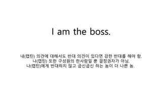 I am the boss.
내(캡틴) 의견에 대해서도 반대 의견이 있다면 강한 반대를 해야 함.
나(캡틴) 또한 구성원의 한사람일 뿐 결정권자가 아님.
나(캡틴)에게 반대하지 않고 굽신굽신 하는 놈이 더 나쁜 놈.
 