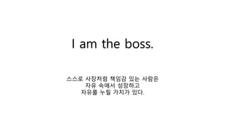 I am the boss.
스스로 사장처럼 책임감 있는 사람은
자유 속에서 성장하고
자유를 누릴 가치가 있다.
 