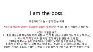 I am the boss.
게임파라디소는 사장이 없는 회사
“사장이 자리에 있어야 직원들이 열심히 일한다“는 믿음이 없는 사장이나 하는 말.
사장의 역할은 오직
1. 좋은 사람들을 채용하여 함께 일할 수 있게 함. (좋은 사람에게는 그 이상의 보상)
2. 회사가 적자일 때도 돈 걱정 없이 게임을 만들 수 있게 함.
(대부분의 회사는 돈이 없어지거나 성과가 보이지 않으면 약속을 어김.)
3. 회사 돈 1원도 자신을 위해 쓰지 않고 회사 경영이 돈을 목적으로 하지 않음.
말로만 가족은 개소리. 사장이 자신의 지갑을 털어서 구성원과 나눠야 진정한 가족.
 