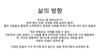삶의 방향
우리는 왜 태어났는가?
한번 뿐인 인생, 무엇을 위해 살아야 할까?
좋은 사람들과 즐겁게 노력하면서, 잘못된 사회를 바꾸다 죽으면 의미 있지 않을까.
작은 변화로는 사회를 바꿀 수 없다.
자본주의 사회 안에서 그 사회를 좋게 바꾸려면 자본의 꼭대기에 가서 행동해야.
즉, 우리의 영향력이 생기도록 공정한 방법으로 자본을 축적.
자본의 모범이 되어야 함.
기업의 본질이 수익 추구에 있지 않다는 것을 꼭대기에서 보여줘야 함.
 
