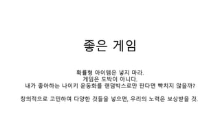 좋은 게임
확률형 아이템은 넣지 마라.
게임은 도박이 아니다.
내가 좋아하는 나이키 운동화를 랜덤박스로만 판다면 빡치지 않을까?
창의적으로 고민하여 다양한 것들을 넣으면, 우리의 노력은 보상받을 것.
 