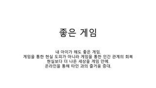 좋은 게임
내 아이가 해도 좋은 게임.
게임을 통한 현실 도피가 아니라 게임을 통한 인간 관계의 회복
현실보다 더 나은 세상을 게임 안에.
온라인을 통해 타인 과의 즐거움 증대.
 