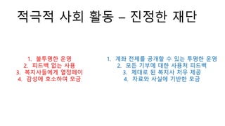 적극적 사회 활동 – 진정한 재단
1. 계좌 전체를 공개할 수 있는 투명한 운영
2. 모든 기부에 대한 사용처 피드백
3. 제대로 된 복지사 처우 제공
4. 자료와 사실에 기반한 모금
1. 불투명한 운영
2. 피드백 없는 사용
3. 복지사들에게 열정페이
4. 감성에 호소하여 모금
 