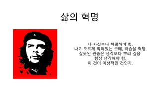 삶의 혁명
나 자신부터 혁명해야 함.
나도 모르게 박혀있는 구태, 악습을 혁명.
잘못된 관습은 생각보다 뿌리 깊음.
항상 생각해야 함.
이 것이 이상적인 것인가.
 