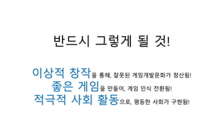 반드시 그렇게 될 것!
이상적 창작을 통해, 잘못된 게임개발문화가 청산됨!
좋은 게임을 만들어, 게임 인식 전환됨!
적극적 사회 활동으로, 평등한 사회가 구현됨!
 