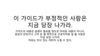 이 가이드가 부정적인 사람은
지금 당장 나가라.
가이드의 내용은 설명이 필요할 정도로 어려운 내용이 아니다.
공감이 안되거나 그저 돈 벌 목적으로 근로자처럼 일 할 사람은
지금 당장 나가라.
자유는 의식 있는 자만이 누릴 수 있다.
 
