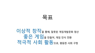 목표
이상적 창작을 통해, 잘못된 게임개발문화 청산
좋은 게임을 만들어, 게임 인식 전환
적극적 사회 활동으로, 평등한 사회 구현
 
