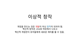 이상적 창작
게임을 만드는 것은 개발이 아닌 창작이 되어야 함.
혁신적 창작은 고뇌와 여유에서 나오고
혁신적 게임만이 유저들에게 새로운 재미를 줄 수 있음.
 