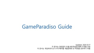 GameParadiso Guide
Updated. 2020.10.17
이 문서는 끊임없이 조율,토론,학습을 통해 수정될 것임
이 문서는 게임파라디소가 추구해야할 개발문화와 큰 목표를 공유하기 위함
 