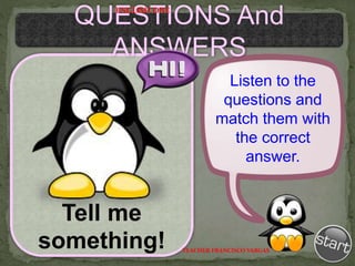 Tell me
something!
Listen to the
questions and
match them with
the correct
answer.
QUESTIONS And
ANSWERS
TEACHER FRANCISCO VARGAS
ENGLISH ONE
 