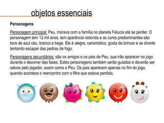 Personagens
Personagem principal: Peu, morava com a família no planeta Felucia até se perder. O
personagem tem 12 mil anos, tem aparência redonda e as cores predominantes são
tons de azul céu, branco e bege. Ele é alegre, carismático, gosta de brincar e se diverte
tentando escapar das pedras de fogo.
Personagens secundários: são os amigos e os pais de Peu, que irão aparecer no jogo
durante o decorrer das fases. Estes personagens também serão guiados e deverão ser
salvos pelo jogador, assim como o Peu. Os pais aparecem apenas no fim do jogo,
quando acontece o reencontro com o filho que estava perdido.
objetos essenciais
 