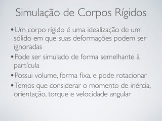 Simulação de Corpos Rígidos 
•Um corpo rígido é uma idealização de um 
sólido em que suas deformações podem ser 
ignoradas 
•Pode ser simulado de forma semelhante à 
partícula 
•Possui volume, forma fixa, e pode rotacionar 
•Temos que considerar o momento de inércia, 
orientação, torque e velocidade angular 
 