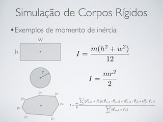 Simulação de Corpos Rígidos 
•Exemplos de momento de inércia: 
w 
h I = 
m(h2 + w2) 
12 
r 
I = 
mr2 
2 
p0 
p1 
p2 p3 
p4 
p5 p6 
I = 
m 
6 
NP1 
n=1 k~Pn+1 ⇥ ~Pnk(( ~Pn+1 · ~Pn+1) + (~Pn+1 · ~Pn) + (~Pn · ~Pn)) 
NP1 
n=1 k~Pn+1 ⇥ ~Pnk 
 