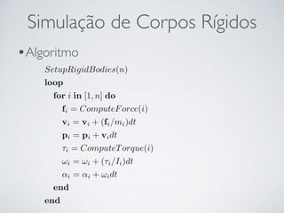 Simulação de Corpos Rígidos 
•Algoritmo 
SetupRigidBodies(n) 
loop 
for i in [1, n] do 
fi = ComputeForce(i) 
vi = vi + (fi/mi)dt 
pi = pi + vidt 
⌧i = ComputeTorque(i) 
!i = !i + (⌧i/Ii)dt 
↵i = ↵i + !idt 
end 
end 
 