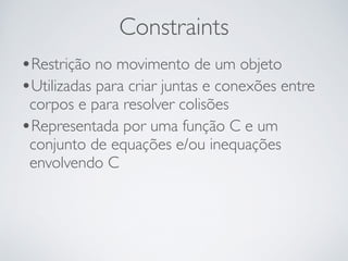 Constraints 
•Restrição no movimento de um objeto 
•Utilizadas para criar juntas e conexões entre 
corpos e para resolver colisões 
•Representada por uma função C e um 
conjunto de equações e/ou inequações 
envolvendo C 
 
