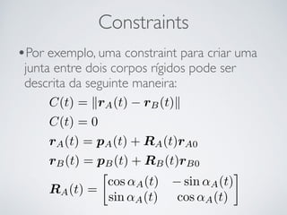 Constraints 
•Por exemplo, uma constraint para criar uma 
junta entre dois corpos rígidos pode ser 
descrita da seguinte maneira: 
C(t) = krA(t) − rB(t)k 
C(t) = 0 
rA(t) = pA(t) + RA(t)rA0 
rB(t) = pB(t) + RB(t)rB0 
RA(t) = 
 
cos ↵A(t) −sin ↵A(t) 
sin ↵A(t) cos ↵A(t) 
 
 